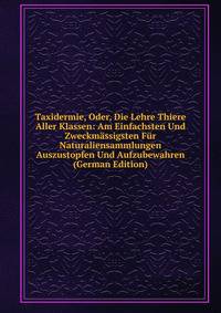 Taxidermie, Oder, Die Lehre Thiere Aller Klassen: Am Einfachsten Und Zweckmassigsten Fur Naturaliensammlungen Auszustopfen Und Aufzubewahren (German Edition)