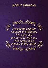 Fragmenta regalia: memoirs of Elizabeth, her court and favourites. A new ed., with notes, and a memoir of the author