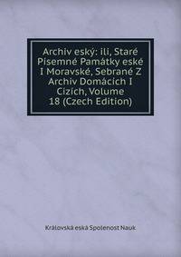 Archiv esky: ili, Stare Pisemne Pamatky eske I Moravske, Sebrane Z Archiv Domacich I Cizich, Volume 18 (Czech Edition)