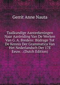 Taalkundige Aanteekeningen Naar Aanleiding Van De Werken Van G. A. Bredero: Bijdrage Tot De Kennis Der Grammatica Van Het Nederlandsch Der 17E Eeuw. . (Dutch Edition)