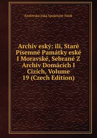 Archiv esky: ili, Stare Pisemne Pamatky eske I Moravske, Sebrane Z Archiv Domacich I Cizich, Volume 19 (Czech Edition)