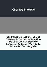 Les Derniers Bourbons: Le Duc De Berry Et Louvel, Les Favorites De Louis Xviii, La Derni?re Ma?tresse Du Comte D'artois, La Femme Du Duc D'enghien