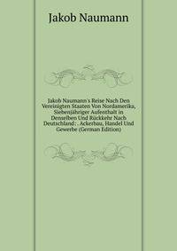 Jakob Naumann's Reise Nach Den Vereinigten Staaten Von Nordamerika, Siebenj?hriger Aufenthalt in Denselben Und R?ckkehr Nach Deutschland: . Ackerbau, Handel Und Gewerbe (German Edition)