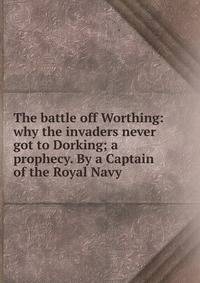 The battle off Worthing: why the invaders never got to Dorking; a prophecy. By a Captain of the Royal Navy