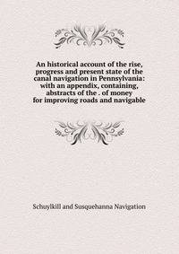 An historical account of the rise, progress and present state of the canal navigation in Pennsylvania: with an appendix, containing, abstracts of the . of money for improving roads and navigable