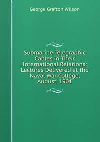 Submarine Telegraphic Cables in Their International Relations: Lectures Delivered at the Naval War College, August, 1901