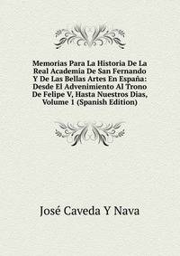 Memorias Para La Historia De La Real Academia De San Fernando Y De Las Bellas Artes En Espana: Desde El Advenimiento Al Trono De Felipe V, Hasta Nuestros Dias, Volume 1 (Spanish Edition)