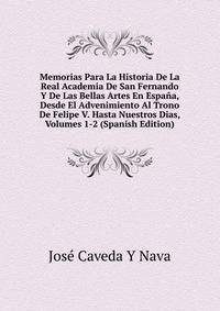 Memorias Para La Historia De La Real Academia De San Fernando Y De Las Bellas Artes En Espana, Desde El Advenimiento Al Trono De Felipe V. Hasta Nuestros Dias, Volumes 1-2 (Spanish Edition)