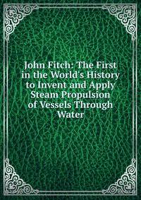 John Fitch: The First in the World's History to Invent and Apply Steam Propulsion of Vessels Through Water
