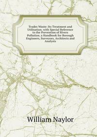 Trades Waste: Its Treatment and Utilisation. with Special Reference to the Prevention of Rivers Pollution. a Handbook for Borough Engineers, Surveyors, Architects and Analysts