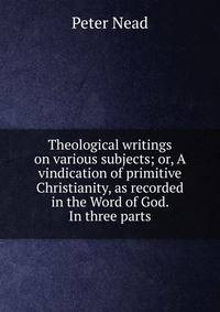 Theological writings on various subjects; or, A vindication of primitive Christianity, as recorded in the Word of God. In three parts