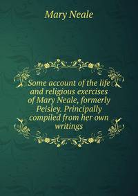 Some account of the life and religious exercises of Mary Neale, formerly Peisley. Principally compiled from her own writings