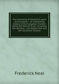 The township of Sandwich (past and present) .: an interesting history of the Canadian Frontier along the Detroit River, including the territory . and Walkerville and the Sandwich Townsh