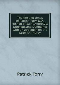 The life and times of Patrick Torry, D.D., Bishop of Saint Andrew's, Dunkeld, and Dunblane: with an appendix on the Scottish liturgy