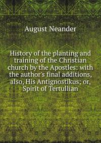 History of the planting and training of the Christian church by the Apostles: with the author's final additions, also, His Antignostikus; or, Spirit of Tertullian