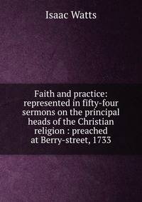 Faith and practice: represented in fifty-four sermons on the principal heads of the Christian religion : preached at Berry-street, 1733
