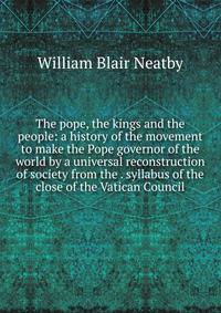 The pope, the kings and the people: a history of the movement to make the Pope governor of the world by a universal reconstruction of society from the . syllabus of the close of the Vatican Council