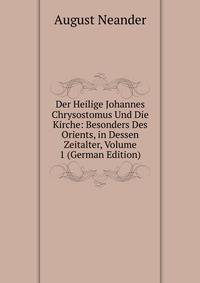 Der Heilige Johannes Chrysostomus Und Die Kirche: Besonders Des Orients, in Dessen Zeitalter, Volume 1 (German Edition)