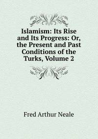 Islamism: Its Rise and Its Progress: Or, the Present and Past Conditions of the Turks, Volume 2