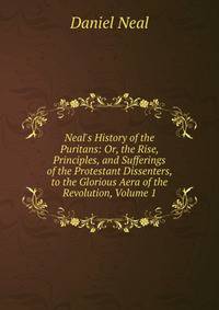 Neal's History of the Puritans: Or, the Rise, Principles, and Sufferings of the Protestant Dissenters, to the Glorious Aera of the Revolution, Volume 1