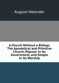 A Church Without a Bishop: The Apostolical and Primitive Church, Popular in Its Government, and Simple in Its Worship