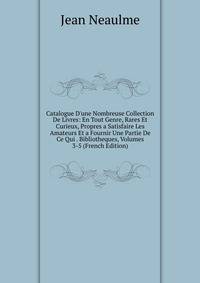 Catalogue D'une Nombreuse Collection De Livres: En Tout Genre, Rares Et Curieux, Propres a Satisfaire Les Amateurs Et a Fournir Une Partie De Ce Qui . Bibliotheques, Volumes 3-5 (French Edition)