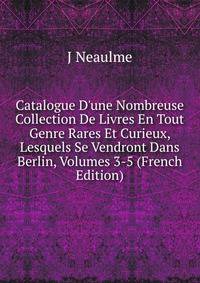 Catalogue D'une Nombreuse Collection De Livres En Tout Genre Rares Et Curieux, Lesquels Se Vendront Dans Berlin, Volumes 3-5 (French Edition)