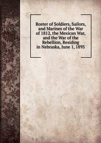 Roster of Soldiers, Sailors, and Marines of the War of 1812, the Mexican War, and the War of the Rebellion, Residing in Nebraska, June 1, 1895