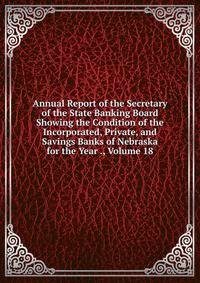 Annual Report of the Secretary of the State Banking Board Showing the Condition of the Incorporated, Private, and Savings Banks of Nebraska for the Year ., Volume 18