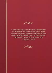 A remonstrance of the Bewinthebbers or directors of the Netherlands East India Company, lately exhibited to the Lords States Generall in iustification . officers at Amboyna against the English there