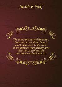 The army and navy of America . from the period of the French and Indian wars to the close of the Mexican war: independent of an account of warlike operations on land and sea