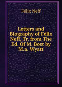 Letters and Biography of Felix Neff, Tr. from The Ed. Of M. Bost by M.a. Wyatt