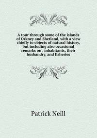 A tour through some of the islands of Orkney and Shetland, with a view chiefly to objects of natural history, but including also occasional remarks on . inhabitants, their husbandry, and fisheries