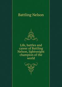 Life, battles and career of Battling Nelson, lightweight champion of the world