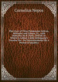 The Lives of Titus Pomponius Atticus, Miltiades and Cimon, Tr., with Remarks, by R. Pack, 2Nd Ed. to Which Is Added, L'abb? Bellegarde's Treatise On . On Entertainments (By a Person of Quality).