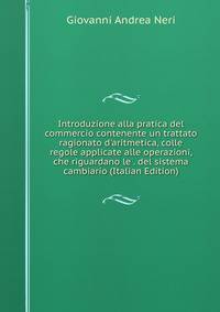 Introduzione alla pratica del commercio contenente un trattato ragionato d'aritmetica, colle regole applicate alle operazioni, che riguardano le . del sistema cambiario (Italian Edition)