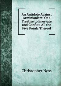 An Antidote Against Arminianism: Or a Treatise to Enervate and Confute All the Five Points Thereof