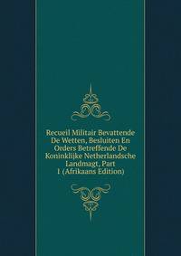 Recueil Militair Bevattende De Wetten, Besluiten En Orders Betreffende De Koninklijke Netherlandsche Landmagt, Part 1 (Afrikaans Edition)