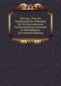 Verslag . Over De Nederlandsche Afdeeling Op De Internationale Tentoonstelling Gehouden Te Philadelphia, 1876 (Dutch Edition)