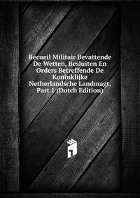 Recueil Militair Bevattende De Wetten, Besluiten En Orders Betreffende De Koninklijke Netherlandsche Landmagt, Part 1 (Dutch Edition)