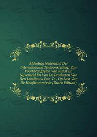 Afdeeling Nederland Der Internationale Tentoonstelling: Van Voortbrengselen Van Kunst En Nijverheid En Van De Producten Van Den Landbouw Enz. Te . Op Last Van De Hoofdcommissie (Dutch Edition)