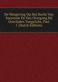 De Wetgeving Op Het Recht Van Successie En Van Overgang Bij Overlijden Toegelicht, Part 1 (Dutch Edition)