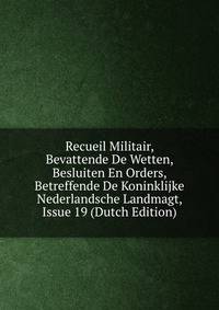Recueil Militair, Bevattende De Wetten, Besluiten En Orders, Betreffende De Koninklijke Nederlandsche Landmagt, Issue 19 (Dutch Edition)