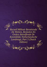Recueil Militair Bevattende De Wetten, Besluiten En Orders Betreffende De Koninklijke Netherlandsche Landmagt, Part 3 (Dutch Edition)