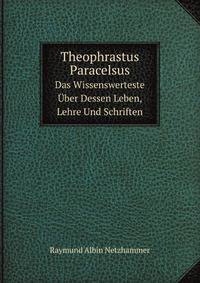 Theophrastus Paracelsus. Das Wissenswerteste ber Dessen Leben, Lehre Und Schriften
