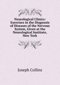 Neurological Clinics: Exercises in the Diagnosis of Diseases of the Nervous System, Given at the Neurological Institute, New York