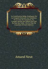 La Constitution Belge, Expliquee Par Le Congres National, Les Chambres Et La Cour De Cassation, Ou, Compte-Rendu Des Debats Qui Ont Eu Lieu Sur Cette . Par Le Cour De Cassation (French Edition)