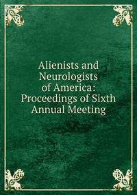Alienists and Neurologists of America: Proceedings of Sixth Annual Meeting