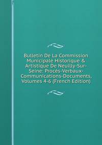 Bulletin De La Commission Municipale Historique &amp; Artistique De Neuilly-Sur-Seine: Proc?s-Verbaux-Communications-Documents, Volumes 4-6 (French Edition)