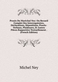 Proces Du Marechal Ney: Ou Recueil Complet Des Interrogatoires, Declarations, Depositions, Proces-Verbaux, Plaidoyers, Et Autres Pieces Rapportees Textuellement . (French Edition)